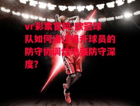 vr彩票官网-欧冠球队如何通过提升球员的防守协调性增强防守深度？