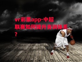 vr彩票app-中超联赛如何提升青训体系？